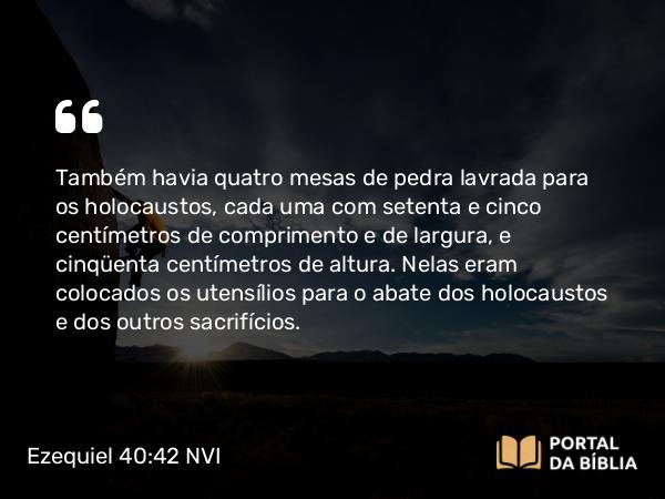 Ezequiel 40:42 NVI - Também havia quatro mesas de pedra lavrada para os holocaustos, cada uma com setenta e cinco centímetros de comprimento e de largura, e cinqüenta centímetros de altura. Nelas eram colocados os utensílios para o abate dos holocaustos e dos outros sacrifícios.