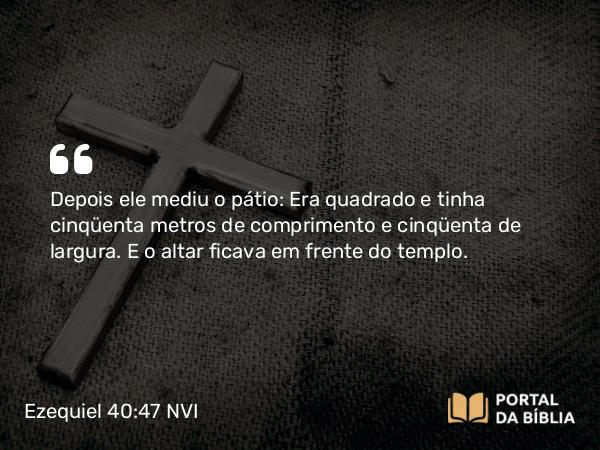 Ezequiel 40:47 NVI - Depois ele mediu o pátio: Era quadrado e tinha cinqüenta metros de comprimento e cinqüenta de largura. E o altar ficava em frente do templo.