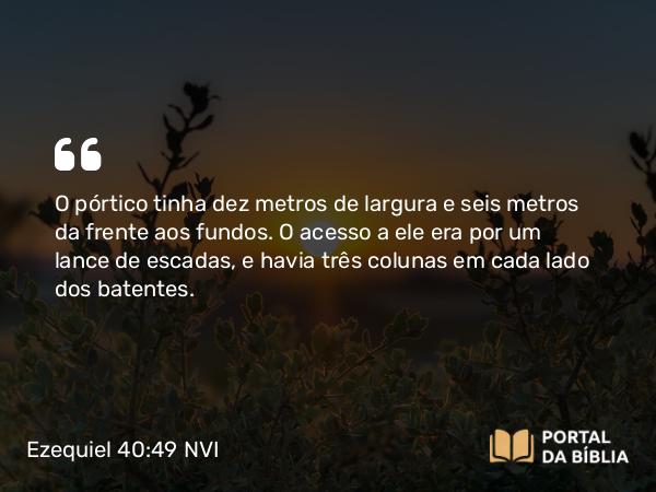 Ezequiel 40:49 NVI - O pórtico tinha dez metros de largura e seis metros da frente aos fundos. O acesso a ele era por um lance de escadas, e havia três colunas em cada lado dos batentes.