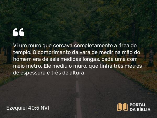 Ezequiel 40:5 NVI - Vi um muro que cercava completamente a área do templo. O comprimento da vara de medir na mão do homem era de seis medidas longas, cada uma com meio metro. Ele mediu o muro, que tinha três metros de espessura e três de altura.