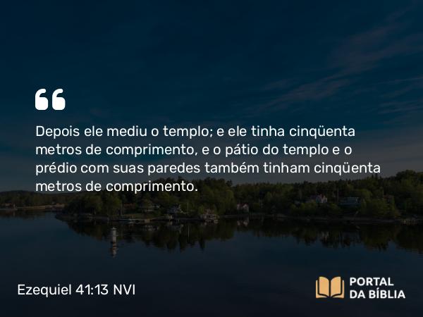 Ezequiel 41:13 NVI - Depois ele mediu o templo; e ele tinha cinqüenta metros de comprimento, e o pátio do templo e o prédio com suas paredes também tinham cinqüenta metros de comprimento.