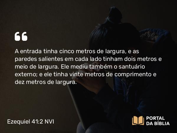 Ezequiel 41:2 NVI - A entrada tinha cinco metros de largura, e as paredes salientes em cada lado tinham dois metros e meio de largura. Ele mediu também o santuário externo; e ele tinha vinte metros de comprimento e dez metros de largura.