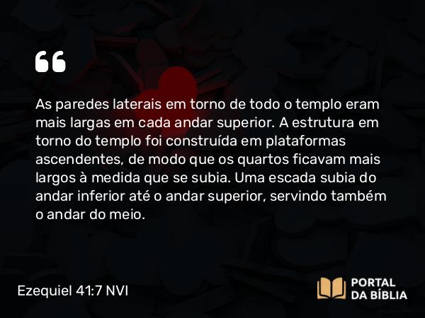 Ezequiel 41:7 NVI - As paredes laterais em torno de todo o templo eram mais largas em cada andar superior. A estrutura em torno do templo foi construída em plataformas ascendentes, de modo que os quartos ficavam mais largos à medida que se subia. Uma escada subia do andar inferior até o andar superior, servindo também o andar do meio.