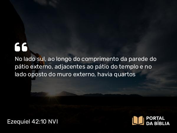 Ezequiel 42:10 NVI - No lado sul, ao longo do comprimento da parede do pátio externo, adjacentes ao pátio do templo e no lado oposto do muro externo, havia quartos