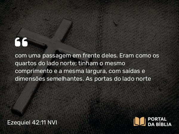 Ezequiel 42:11 NVI - com uma passagem em frente deles. Eram como os quartos do lado norte; tinham o mesmo comprimento e a mesma largura, com saídas e dimensões semelhantes. As portas do lado norte