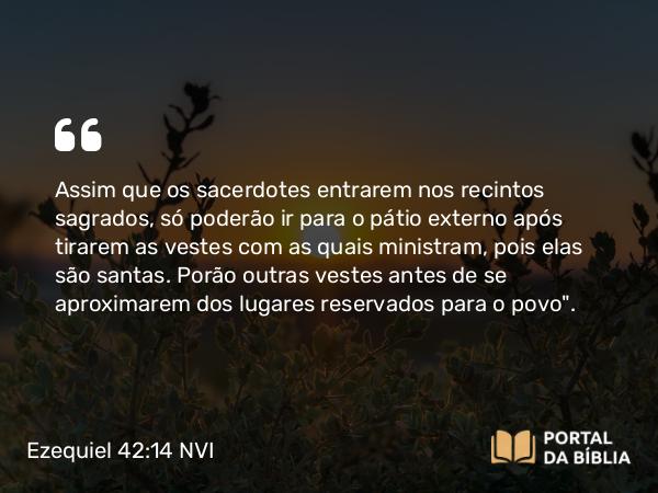 Ezequiel 42:14 NVI - Assim que os sacerdotes entrarem nos recintos sagrados, só poderão ir para o pátio externo após tirarem as vestes com as quais ministram, pois elas são santas. Porão outras vestes antes de se aproximarem dos lugares reservados para o povo