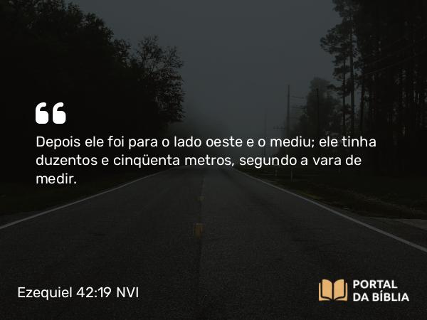 Ezequiel 42:19 NVI - Depois ele foi para o lado oeste e o mediu; ele tinha duzentos e cinqüenta metros, segundo a vara de medir.