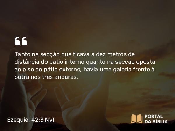 Ezequiel 42:3 NVI - Tanto na secção que ficava a dez metros de distância do pátio interno quanto na secção oposta ao piso do pátio externo, havia uma galeria frente à outra nos três andares.