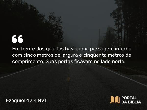 Ezequiel 42:4 NVI - Em frente dos quartos havia uma passagem interna com cinco metros de largura e cinqüenta metros de comprimento. Suas portas ficavam no lado norte.