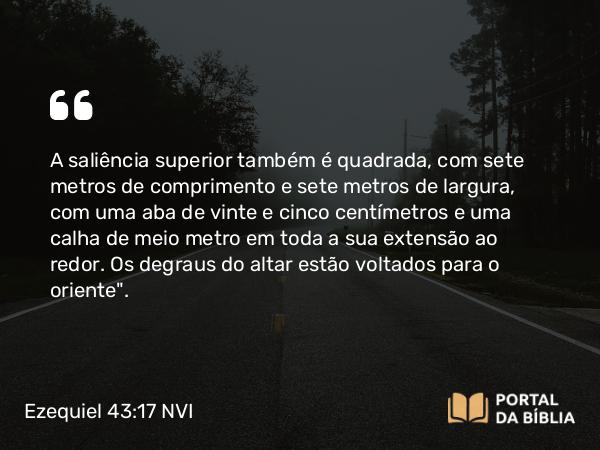 Ezequiel 43:17 NVI - A saliência superior também é quadrada, com sete metros de comprimento e sete metros de largura, com uma aba de vinte e cinco centímetros e uma calha de meio metro em toda a sua extensão ao redor. Os degraus do altar estão voltados para o oriente