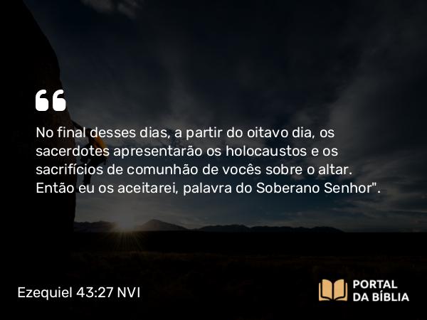 Ezequiel 43:27 NVI - No final desses dias, a partir do oitavo dia, os sacerdotes apresentarão os holocaustos e os sacrifícios de comunhão de vocês sobre o altar. Então eu os aceitarei, palavra do Soberano Senhor