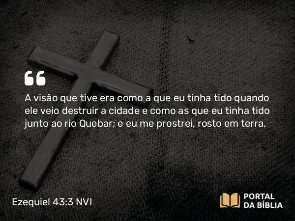 Ezequiel 43:3 NVI - A visão que tive era como a que eu tinha tido quando ele veio destruir a cidade e como as que eu tinha tido junto ao rio Quebar; e eu me prostrei, rosto em terra.