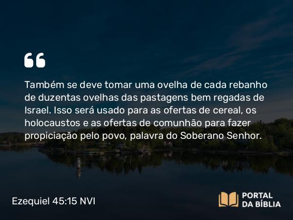 Ezequiel 45:15 NVI - Também se deve tomar uma ovelha de cada rebanho de duzentas ovelhas das pastagens bem regadas de Israel. Isso será usado para as ofertas de cereal, os holocaustos e as ofertas de comunhão para fazer propiciação pelo povo, palavra do Soberano Senhor.