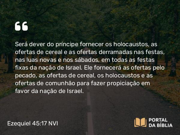 Ezequiel 45:17 NVI - Será dever do príncipe fornecer os holocaustos, as ofertas de cereal e as ofertas derramadas nas festas, nas luas novas e nos sábados, em todas as festas fixas da nação de Israel. Ele fornecerá as ofertas pelo pecado, as ofertas de cereal, os holocaustos e as ofertas de comunhão para fazer propiciação em favor da nação de Israel.