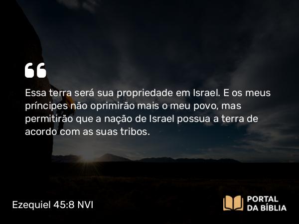 Ezequiel 45:8 NVI - Essa terra será sua propriedade em Israel. E os meus príncipes não oprimirão mais o meu povo, mas permitirão que a nação de Israel possua a terra de acordo com as suas tribos.