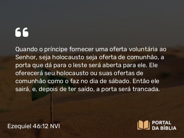 Ezequiel 46:12 NVI - Quando o príncipe fornecer uma oferta voluntária ao Senhor, seja holocausto seja oferta de comunhão, a porta que dá para o leste será aberta para ele. Ele oferecerá seu holocausto ou suas ofertas de comunhão como o faz no dia de sábado. Então ele sairá, e, depois de ter saído, a porta será trancada.