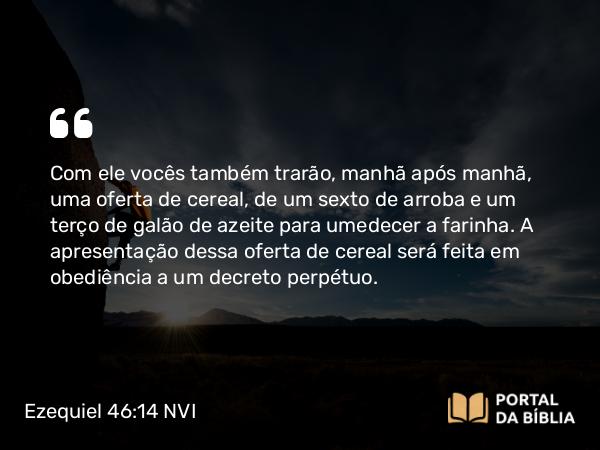 Ezequiel 46:14 NVI - Com ele vocês também trarão, manhã após manhã, uma oferta de cereal, de um sexto de arroba e um terço de galão de azeite para umedecer a farinha. A apresentação dessa oferta de cereal será feita em obediência a um decreto perpétuo.