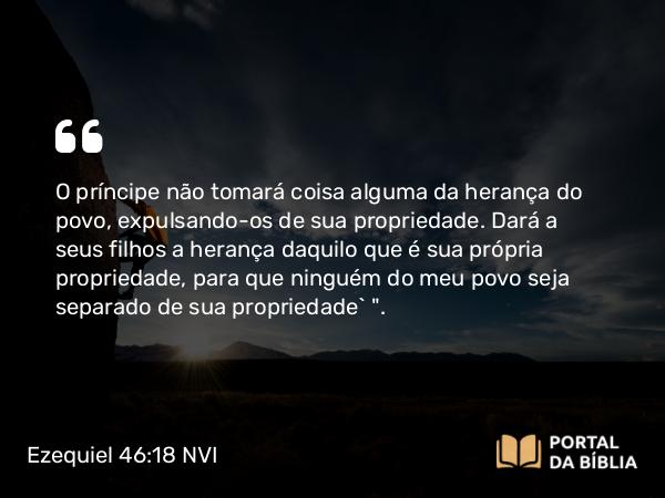 Ezequiel 46:18 NVI - O príncipe não tomará coisa alguma da herança do povo, expulsando-os de sua propriedade. Dará a seus filhos a herança daquilo que é sua própria propriedade, para que ninguém do meu povo seja separado de sua propriedade` 