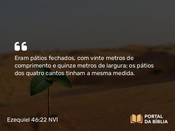 Ezequiel 46:22 NVI - Eram pátios fechados, com vinte metros de comprimento e quinze metros de largura; os pátios dos quatro cantos tinham a mesma medida.