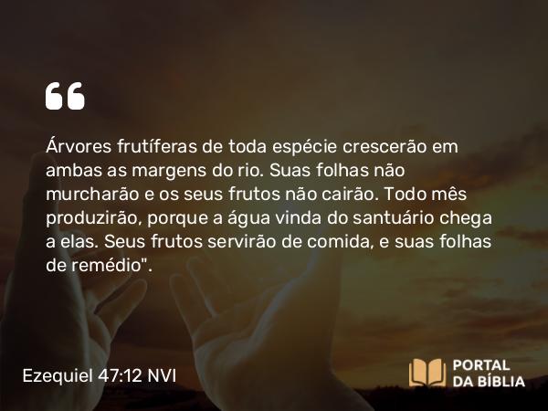 Ezequiel 47:12 NVI - Árvores frutíferas de toda espécie crescerão em ambas as margens do rio. Suas folhas não murcharão e os seus frutos não cairão. Todo mês produzirão, porque a água vinda do santuário chega a elas. Seus frutos servirão de comida, e suas folhas de remédio