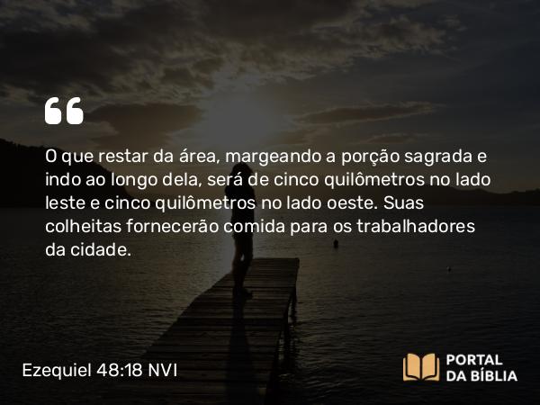 Ezequiel 48:18 NVI - O que restar da área, margeando a porção sagrada e indo ao longo dela, será de cinco quilômetros no lado leste e cinco quilômetros no lado oeste. Suas colheitas fornecerão comida para os trabalhadores da cidade.