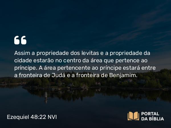 Ezequiel 48:22 NVI - Assim a propriedade dos levitas e a propriedade da cidade estarão no centro da área que pertence ao príncipe. A área pertencente ao príncipe estará entre a fronteira de Judá e a fronteira de Benjamim.