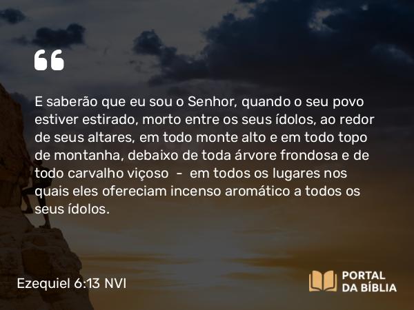 Ezequiel 6:13 NVI - E saberão que eu sou o Senhor, quando o seu povo estiver estirado, morto entre os seus ídolos, ao redor de seus altares, em todo monte alto e em todo topo de montanha, debaixo de toda árvore frondosa e de todo carvalho viçoso  -  em todos os lugares nos quais eles ofereciam incenso aromático a todos os seus ídolos.