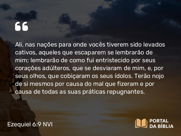 Ezequiel 6:9 NVI - Ali, nas nações para onde vocês tiverem sido levados cativos, aqueles que escaparem se lembrarão de mim; lembrarão de como fui entristecido por seus corações adúlteros, que se desviaram de mim, e, por seus olhos, que cobiçaram os seus ídolos. Terão nojo de si mesmos por causa do mal que fizeram e por causa de todas as suas práticas repugnantes.