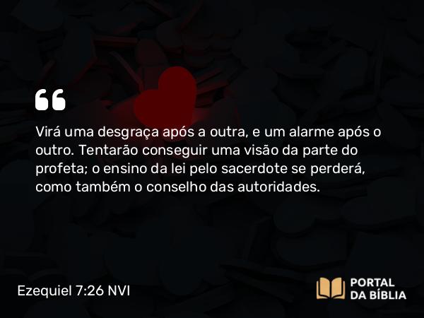 Ezequiel 7:26 NVI - Virá uma desgraça após a outra, e um alarme após o outro. Tentarão conseguir uma visão da parte do profeta; o ensino da lei pelo sacerdote se perderá, como também o conselho das autoridades.