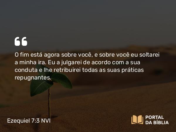 Ezequiel 7:3 NVI - O fim está agora sobre você, e sobre você eu soltarei a minha ira. Eu a julgarei de acordo com a sua conduta e lhe retribuirei todas as suas práticas repugnantes.