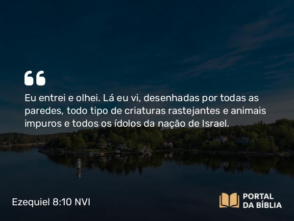 Ezequiel 8:10 NVI - Eu entrei e olhei. Lá eu vi, desenhadas por todas as paredes, todo tipo de criaturas rastejantes e animais impuros e todos os ídolos da nação de Israel.