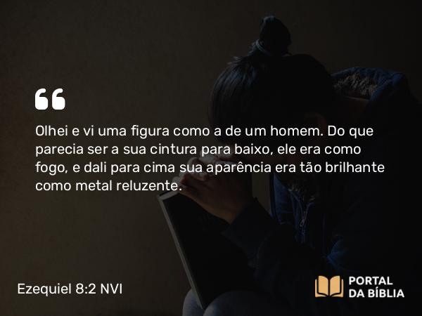 Ezequiel 8:2 NVI - Olhei e vi uma figura como a de um homem. Do que parecia ser a sua cintura para baixo, ele era como fogo, e dali para cima sua aparência era tão brilhante como metal reluzente.