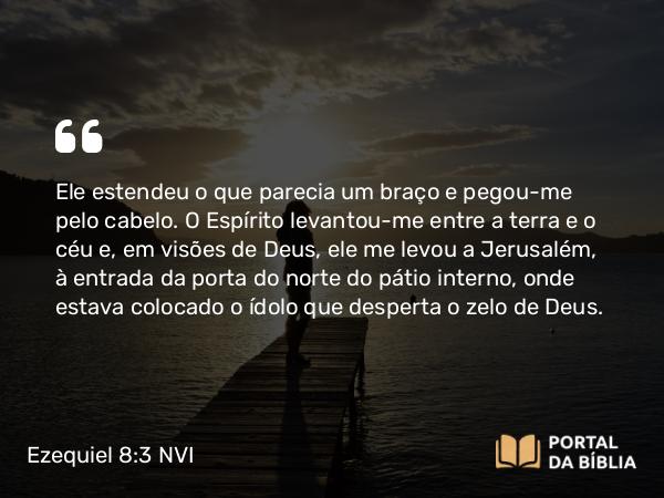 Ezequiel 8:3 NVI - Ele estendeu o que parecia um braço e pegou-me pelo cabelo. O Espírito levantou-me entre a terra e o céu e, em visões de Deus, ele me levou a Jerusalém, à entrada da porta do norte do pátio interno, onde estava colocado o ídolo que desperta o zelo de Deus.