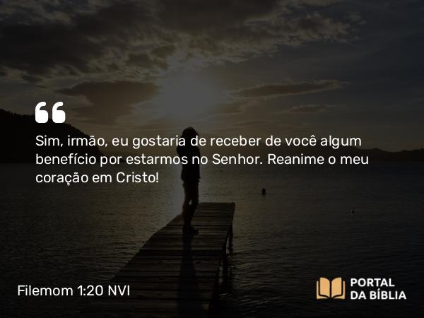 Filemom 1:20 NVI - Sim, irmão, eu gostaria de receber de você algum benefício por estarmos no Senhor. Reanime o meu coração em Cristo!