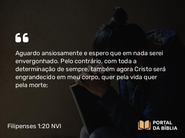 Filipenses 1:20 NVI - Aguardo ansiosamente e espero que em nada serei envergonhado. Pelo contrário, com toda a determinação de sempre, também agora Cristo será engrandecido em meu corpo, quer pela vida quer pela morte;