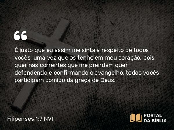 Filipenses 1:7 NVI - É justo que eu assim me sinta a respeito de todos vocês, uma vez que os tenho em meu coração, pois, quer nas correntes que me prendem quer defendendo e confirmando o evangelho, todos vocês participam comigo da graça de Deus.