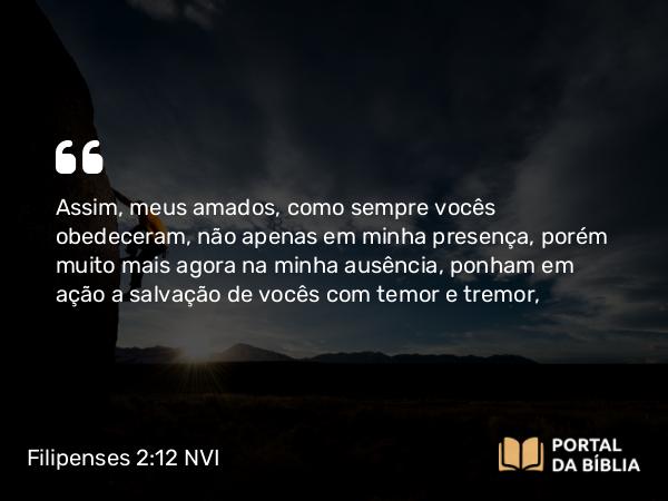 Filipenses 2:12 NVI - Assim, meus amados, como sempre vocês obedeceram, não apenas em minha presença, porém muito mais agora na minha ausência, ponham em ação a salvação de vocês com temor e tremor,