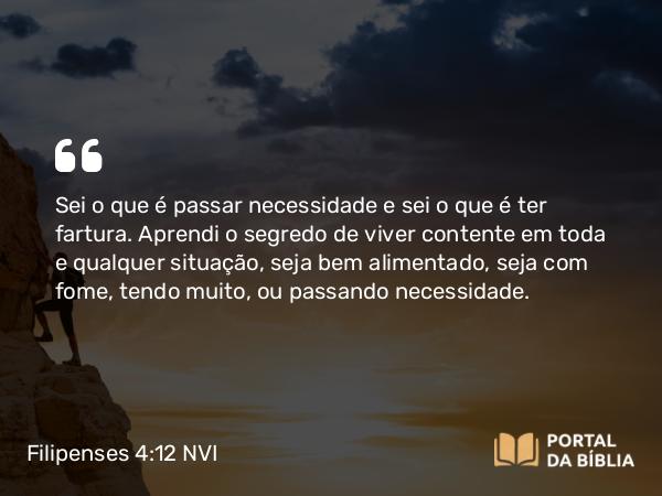 Filipenses 4:12 NVI - Sei o que é passar necessidade e sei o que é ter fartura. Aprendi o segredo de viver contente em toda e qualquer situação, seja bem alimentado, seja com fome, tendo muito, ou passando necessidade.