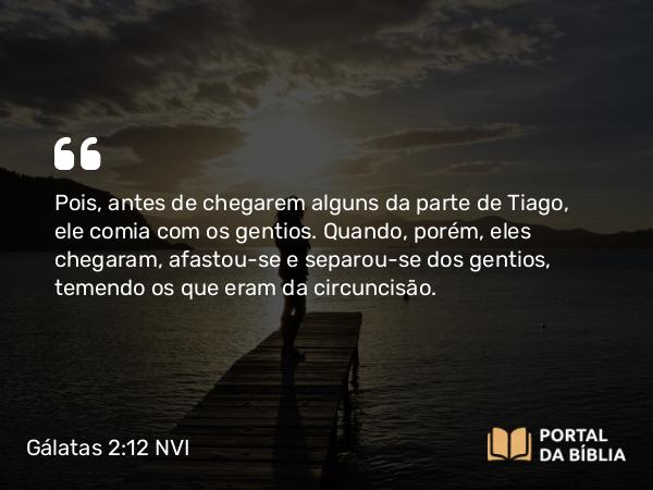 Gálatas 2:12 NVI - Pois, antes de chegarem alguns da parte de Tiago, ele comia com os gentios. Quando, porém, eles chegaram, afastou-se e separou-se dos gentios, temendo os que eram da circuncisão.