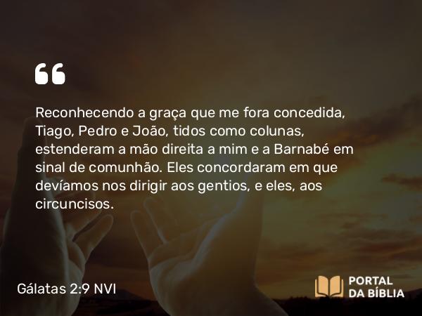 Gálatas 2:9 NVI - Reconhecendo a graça que me fora concedida, Tiago, Pedro e João, tidos como colunas, estenderam a mão direita a mim e a Barnabé em sinal de comunhão. Eles concordaram em que devíamos nos dirigir aos gentios, e eles, aos circuncisos.