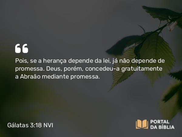 Gálatas 3:18 NVI - Pois, se a herança depende da lei, já não depende de promessa. Deus, porém, concedeu-a gratuitamente a Abraão mediante promessa.