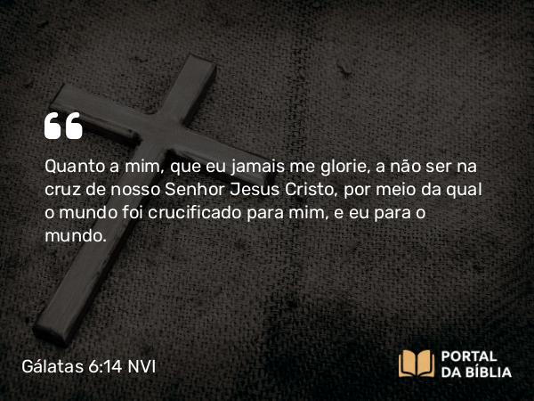 Gálatas 6:14 NVI - Quanto a mim, que eu jamais me glorie, a não ser na cruz de nosso Senhor Jesus Cristo, por meio da qual o mundo foi crucificado para mim, e eu para o mundo.