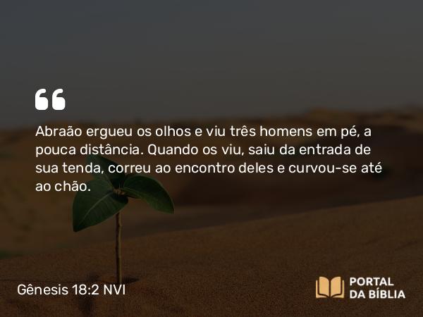 Gênesis 18:2 NVI - Abraão ergueu os olhos e viu três homens em pé, a pouca distância. Quando os viu, saiu da entrada de sua tenda, correu ao encontro deles e curvou-se até ao chão.