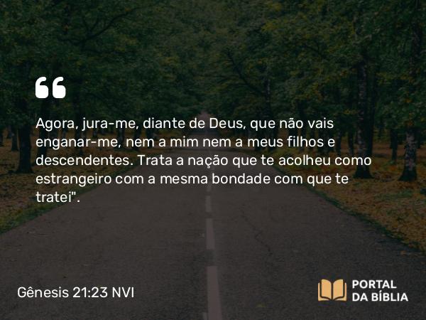 Gênesis 21:23 NVI - Agora, jura-me, diante de Deus, que não vais enganar-me, nem a mim nem a meus filhos e descendentes. Trata a nação que te acolheu como estrangeiro com a mesma bondade com que te tratei