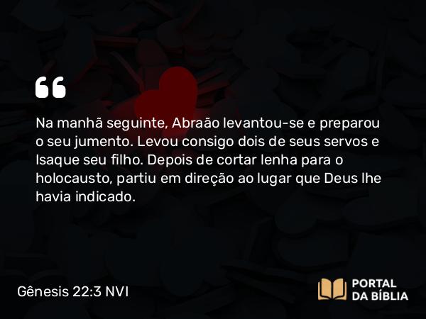 Gênesis 22:3 NVI - Na manhã seguinte, Abraão levantou-se e preparou o seu jumento. Levou consigo dois de seus servos e Isaque seu filho. Depois de cortar lenha para o holocausto, partiu em direção ao lugar que Deus lhe havia indicado.