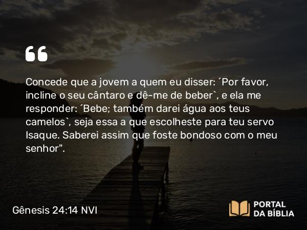 Gênesis 24:14 NVI - Concede que a jovem a quem eu disser: ´Por favor, incline o seu cântaro e dê-me de beber`, e ela me responder: ´Bebe; também darei água aos teus camelos`, seja essa a que escolheste para teu servo Isaque. Saberei assim que foste bondoso com o meu senhor