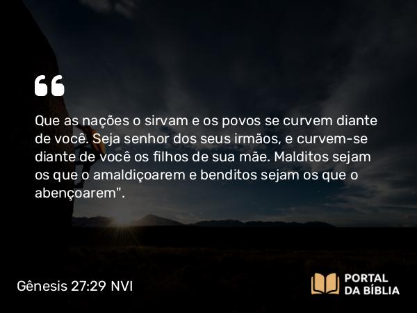 Gênesis 27:29 NVI - Que as nações o sirvam e os povos se curvem diante de você. Seja senhor dos seus irmãos, e curvem-se diante de você os filhos de sua mãe. Malditos sejam os que o amaldiçoarem e benditos sejam os que o abençoarem