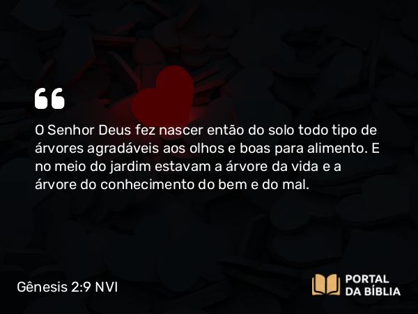 Gênesis 2:9 NVI - O Senhor Deus fez nascer então do solo todo tipo de árvores agradáveis aos olhos e boas para alimento. E no meio do jardim estavam a árvore da vida e a árvore do conhecimento do bem e do mal.