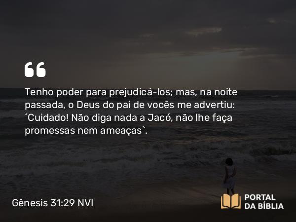 Gênesis 31:29 NVI - Tenho poder para prejudicá-los; mas, na noite passada, o Deus do pai de vocês me advertiu: ´Cuidado! Não diga nada a Jacó, não lhe faça promessas nem ameaças`.