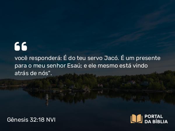 Gênesis 32:18 NVI - você responderá: É do teu servo Jacó. É um presente para o meu senhor Esaú; e ele mesmo está vindo atrás de nós